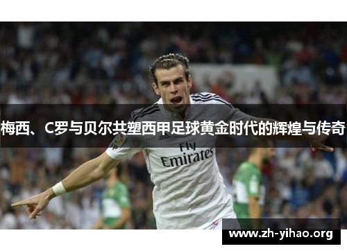 梅西、C罗与贝尔共塑西甲足球黄金时代的辉煌与传奇