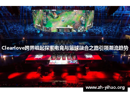 Clearlove跨界崛起探索电竞与篮球融合之路引领潮流趋势