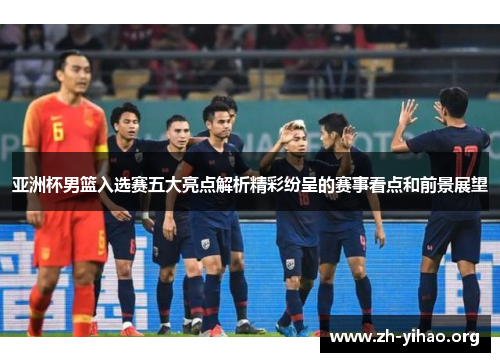 亚洲杯男篮入选赛五大亮点解析精彩纷呈的赛事看点和前景展望