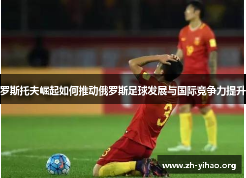 罗斯托夫崛起如何推动俄罗斯足球发展与国际竞争力提升
