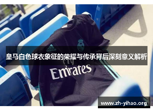 皇马白色球衣象征的荣耀与传承背后深刻意义解析
