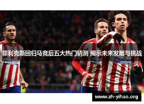 菲利克斯回归马竞后五大热门猜测 揭示未来发展与挑战 菲利克斯回归马竞后五大热门猜测 揭示未来发展与挑战