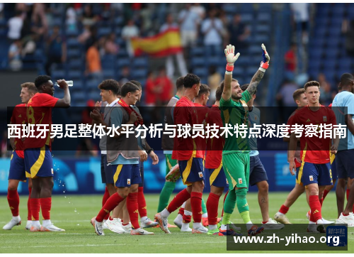 西班牙男足整体水平分析与球员技术特点深度考察指南