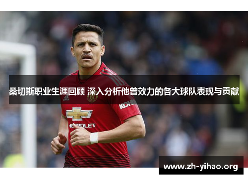 桑切斯职业生涯回顾 深入分析他曾效力的各大球队表现与贡献 桑切斯职业生涯回顾 深入分析他曾效力的各大球队表现与贡献