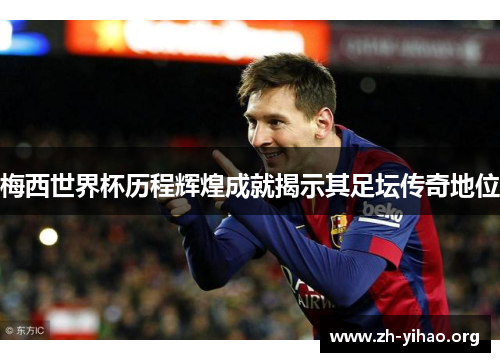 梅西世界杯历程辉煌成就揭示其足坛传奇地位